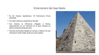 Enterrament de Cayo Sexto
• És de l'època republicana. Té l’estructura d’una
piràmide.
• Es troba a Roma a costat de la muralla.
• Ens mostra la influencia d’Egipte a Roma,
especialment en un moment en el que s'estava en
plena conquista d’aquest país.
• Està fet amb pedra tallada en carreus ( sillars) i té una
estructura molt simple amb una sola cambra.
 