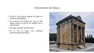 Enterrament de Fabara
• És del S. II de l'època imperial. Es troba a la
província de Saragossa.
• Té la forma d’un temple, tot i que no feia
questa funció, ja que va ser utilitzat com a
enterrament.
• És pròstil i tetràstil i d’ordre Toscà.
• En el fris hi havia una inscripció
commemorativa del difunt.
.
 