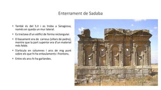 Enterrament de Sadaba
• També és del S.II i es troba a Saragossa,
només en queda un mur lateral.
• Es tractava d’un edifici de forma rectangular.
• El basament era de carreus (sillars de pedra),
mentre que la part superior era d’un material
més feble.
• S’articula en columnes i arcs de mig punt
sobre els que hi ha entaulaments i frontons.
• Entre els arcs hi ha garlandes.
 