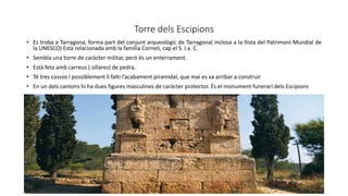 Torre dels Escipions
• Es troba a Tarragona, forma part del conjunt arqueològic de Tarragona( inclosa a la llista del Patrimoni Mundial de
la UNESCO) Està relacionada amb la família Corneli, cap el S. I a. C.
• Sembla una torre de caràcter militar, però és un enterrament.
• Està feta amb carreus ( sillares) de pedra.
• Té tres cossos i possiblement li falti l’acabament piramidal, que mai es va arribar a construir
• En un dels cantons hi ha dues figures masculines de caràcter protector. És el monument funerari dels Escipions
 
