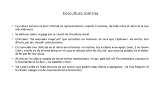 L’escultura romana
• L’escultura romana va tenir infinitat de representacions, suports i funcions, de totes elles el retrat és la que
més sobresurt.
• Va destacar sobre la grega per la creació de l’escultura retrat.
• Utilitzaven “les mascares mayorum” que consistien en mascares de cera que s’aplicaven als rostres dels
difunts, pel seu record i culta posterior.
• Els materials més utilitzats en el retrat era el bronzo i el marbre. Les estàtues eren apolicromes, ( no tenien
color), només en els primers temps en els que es donava color als ulls, tot i que aquesta pràctica es va deixar
de fer per fer-los tallats .
• Al principi l’escultura romana de retrat només representava el cap i part del coll. Posteriorment s’avança en
la representació del bust , les espatlles i el pit.
• Tot i això també es feien estàtues de cos sencer, que podien estar dretes o assegudes. ( és més freqüent el
fet d’estar asseguts en les representacions femenines).
 