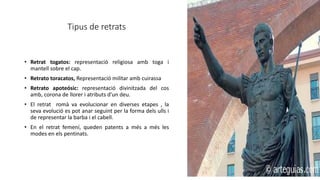 Tipus de retrats
• Retrat togatos: representació religiosa amb toga i
mantell sobre el cap.
• Retrato toracatos, Representació militar amb cuirassa
• Retrato apoteósic: representació divinitzada del cos
amb, corona de llorer i atributs d’un deu.
• El retrat romà va evolucionar en diverses etapes , la
seva evolució es pot anar seguint per la forma dels ulls i
de representar la barba i el cabell.
• En el retrat femení, queden patents a més a més les
modes en els pentinats.
 