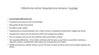 Diferències entre l’arquitectura romana i la grega
• Les principals diferències són:
• L’arquitectura romana és més ornamentada.
• Més perfecció dels monuments.
• Els edificis tenen utilitat.
• L’arquitectura es fonamentalment civil i militar enfront a l’arquitectura bàsicament religiosa de Grècia.
• L’arquitectura romana és més dinàmica enfront de la grega més estàtica.
• L’arc i la volta de canó són els més utilitzats enfront del llindar a Grècia.
• Tot i aquestes diferències , hi ha moltes similituds amb l’art grec, ja què Roma va assimilar nombrosos
elements artístics i arquitectònics dels països que incorporava al seu imperi.
• També acostumava a utilitzar artistes nascuts i formats en altres territoris essent els principals originaris de –
Grècia.
 