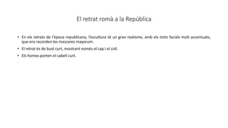 El retrat romà a la República
• En els retrats de l'època republicana, l’escultura té un gran realisme, amb els trets facials molt accentuats,
que ens recorden les mascares mayorum.
• El retrat és de bust curt, mostrant només el cap i el coll.
• Els homes porten el cabell curt.
 