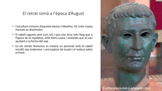 El retrat romà a l’època d’August
• L’escultura romana d’aquesta època s’idealitza. Els trets massa
marcats es dissimulen.
• El cabell segueix sent curt, tot i que una mica més llarg que a
l’època de la república, amb blens suaus i ondulats que es van
ajustant a la forma del cap.
• En els retrats femenins es mostra un pentinat amb el cabell
recollit cap endarrere i una espècie de turpé ( el nodus) sobre
el front.
 