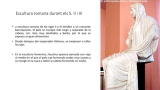Escultura romana durant els S. II i III
• a escultura romana de los siglo II y III tienden a un creciente
barroquismo. El pelo se esculpe más largo y separado de la
cabeza, con rizos muy abultados y barba, por lo que se
expresa un gran dinamismo.
• Desde tiempos del emperador Adriano, se empiezan a tallar
los ojos.
• En la escultura femenina, Faustina aparece peinada con raya
al medio en el que el pelo cae formando ondas muy suaves y
se recoge en la nuca o sobre la cabeza formando un moño.
 