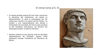El retrat romà al S. IV
• En aquest període avançat de l’art romà, marcat per
la presencia del cristianisme, els retrats es
deshumanitzen. Es perd la preocupació per fer
retrats que s’acostin a la natura real de l’home, i es
tendeix a una esquematització que allunya a
l’emperador de la societat. Per tant la seva escultura
es pot considerar anti-clàssica. Les faccions son
desproporcionades i la talla és molt dura.
• Aquesta evolució es pot apreciar amb les abundats
representacions de Constantí. Aquest retrat
tardoromà anticipa l’hieratisme de l’escultura de
Bizanci.
 