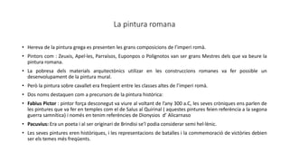 La pintura romana
• Hereva de la pintura grega es presenten les grans composicions de l’imperi romà.
• Pintors com : Zeuxis, Apel·les, Parraísos, Euponpos o Polignotos van ser grans Mestres dels que va beure la
pintura romana.
• La pobresa dels materials arquitectònics utilizar en les construccions romanes va fer possible un
desenvolupament de la pintura mural.
• Però la pintura sobre cavallet era freqüent entre les classes altes de l’imperi romà.
• Dos noms destaquen com a precursors de la pintura històrica:
• Fabius Pictor : pintor força desconegut va viure al voltant de l’any 300 a.C, les seves cròniques ens parlen de
les pintures que va fer en temples com el de Salus al Quirinal ( aquestes pintures feien referència a la segona
guerra samnítica) i només en tenim referències de Dionysios d’ Alicarnaso
• Pacuvius: Era un poeta i al ser originari de Brindisi se’l podia considerar semi hel·lènic.
• Les seves pintures eren històriques, i les representacions de batalles i la commemoració de victòries debien
ser els temes més freqüents.
 