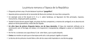 La pintura romana a l’època de la República
• D’aquests primers anys s’ha de destacar la pintura “geogràfica”.
• Aquesta pintura provenia de la necessitat de Roma de conèixer els nous llocs conquerits.
• Un exemple seria el fet durant el S. II a. C. sobre Sardenya, on figuraven els fets principals, riqueses,
monuments, mitjançant petits quadrats.
• També hi havia durant aquest Segle, els pintor de llocs campestres, a manera de cartògraf, on es descrivia els
països en forma panoràmica, vistos des de l’alçada.
• Un altre tipus de pintura d’aquesta època, era de tipus decoratiu. El tipus de materials utilitzats en la
construcció, com el formigó, els totxos, o la maçoneria ( manposteria), obligaven a posar un revestiment a
sobre.
• Per fer-ho es donava una capa d’estuc fi, de color blanc, que es polia després.
• L’estuc era marbre en pols que es barrejava amb cals o cola perquè s'agafés a la paret.
• La tècnica de les pintures murals fetes a dins de les cases està inspirada en una tècnica grega.
 