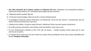 • Una altre innovació de la pintura romana es l’obertura del mur :mitjançant una perspectiva pintada a
manera de finestra oberta, on s’introduïen personatges de dues maneres:
a) Mitjançant petits quadres figurats.
b) Col·locant els personatges sobre els sòcols a manera d’espai teatral.
• La propagació d’aquesta pintura decorativa, ve donada per l'ànsia de luxe interior i sumptuositat, que les
classes romanes buscaven per casa seva.
• L'absència de mobles, i els grans espais de patis i habitacions feien necessari aquest revestiment.
• Els artificis pictòric permetien crear efectes amb més facilitat i amb menor cost.
• Un tros d’arquitectura pintada es feia molt més de pressa , i també ocupava menys espai que la seva
construcció en pedra.
• La majoria de les restes que ens han arribat als nostres dies procedeixen de les dues ciutats sepultades pel
Vesuvi: Pompeia i Herculano.
 