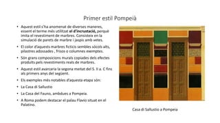 Primer estil Pompeià
• Aquest estil s’ha anomenat de diverses maneres,
essent el terme més utilitzat el d’incrustació, perquè
imita el revestiment de marbres. Consisteix en la
simulació de parets de marbre i jaspis amb vetes.
• El color d’aquests marbres ficticis sembles sòcols alts,
pilastres adossades , frisos o columnes exemptes.
• Són grans composicions murals copiades dels efectes
produïts pels revestiments reals de marbres.
• Aquest estil avarcaria la segona meitat del S. II a. C fins
als primers anys del següent.
• Els exemples més notables d’aquesta etapa són:
• La Casa di Sallustio
• La Casa del Fauno, ambdues a Pompeia.
• A Roma podem destacar el palau Flavio situat en el
Palatino.
Casa di Sallustio a Pompeia
 