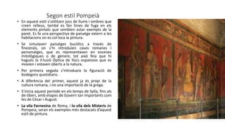 Segon estil Pompeià
• En aquest estil s’utilitzen jocs de llums i ombres que
creen relleus, també es fan línies de fuga en els
elements pintats que semblen estar exempts de la
paret. Es fa una perspectiva de paisatge extern a les
habitacions on es col·loca la pintura.
• Se simulaven paisatges bucòlics a través de
finestrals, on s’hi introduïen cases romanes i
personatges, que es representaven en escenes
mitològiques o de gènere, tot això feia que hi
hagués la il·lusió Óptica de llocs espaiosos que es
movien i estaven oberts a la natura.
• Per primera vegada s’introdueix la figuració de
bodegons quotidians.
• A diferència del primer, aquest ja és propi de la
cultura romana, i no una importació de la grega.
• S’inicia aquest període en els temps de Sylla, fins als
de tiberi, amb etapes de Govern tan importants com
les de Cèsar i August.
• La vila Farnesina de Roma, i la vila dels Misteris de
Pompeia, seran els exemples més destacats d’aquest
estil de pintura.
 
