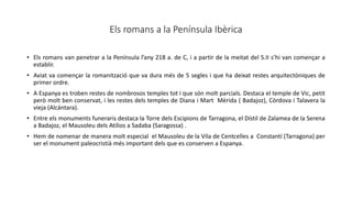 Els romans a la Península Ibèrica
• Els romans van penetrar a la Península l’any 218 a. de C, i a partir de la meitat del S.II s’hi van començar a
establir.
• Aviat va començar la romanització que va dura més de 5 segles i que ha deixat restes arquitectòniques de
primer ordre.
• A Espanya es troben restes de nombrosos temples tot i que són molt parcials. Destaca el temple de Vic, petit
però molt ben conservat, i les restes dels temples de Diana i Mart Mèrida ( Badajoz), Còrdova i Talavera la
vieja (Alcántara).
• Entre els monuments funeraris destaca la Torre dels Escipions de Tarragona, el Dístil de Zalamea de la Serena
a Badajoz, el Mausoleu dels Atilios a Sadaba (Saragossa) .
• Hem de nomenar de manera molt especial el Mausoleu de la Vila de Centcelles a Constantí (Tarragona) per
ser el monument paleocristià més important dels que es conserven a Espanya.
 