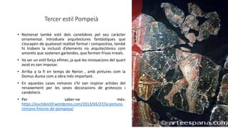 Tercer estil Pompeià
• Nomenat també estil dels canelobres pel seu caràcter
ornamental. Introdueix arquitectures fantàstiques que
s’escapen de qualsevol realitat formal i compositiva, també
hi trobem la inclusió d’elements no arquitectònics com
amorets que sostenen garlandes, que formen frisos irreals.
• Va ser un estil força efímer, ja què les innovacions del quart
aviat es van imposar.
• Arriba a la fi en temps de Neron , amb pintures com la
Domus Áurea com a obra més important.
• En aquestes cases romanes s’hi van inspirar artistes del
renaixement per les seves decoracions de grotescos i
candelieris
• Per saber-ne més:
https://euclides59.wordpress.com/2013/04/27/la-pintura-
romana-frescos-de-pompeya/
 