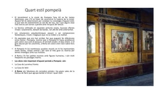 Quart estil pompeià
• El terratrèmol a la ciutat de Pompeia l’any 63 va fer tantes
destrosses, que s’hi va haver de reconstruir la majoria de la ciutat.
Aquest fet és determinant per conèixer la cronologia d’aquest estil,
ja que tots els revestiments es van fer de nou, tot i que alguns anys
més tard es van tornar a perdre amb l’erupció del Vesuvi.
• La tècnica utilitzada en aquestes pintures noves, buscava efectes
irreals i sorprenents, deixant de banda , tot allò fet amb anterioritat.
• Les simulacions arquitectòniques passen a ser composicions
fantàstiques, irreals i màgiques que no es troben a la realitat.
• Els exemples que ens han arribat, fan que puguem fer diferències
entre Roma i Pompeia, mentre que a Pompeia hi havia predilecció
pels colors vius com el púrpura, el vermell cinabri, el blau intens o el
groc daurat per les columnes, a Roma els colors eren clars sobre fons
blancs.
• A Pompeia hi ha nombrosos quadres murals on hi ha representats
molts temes, l’espai central i per tant el més gran es reserva per
temes mitològics amb nus inclosos.
• A Roma s’hi fan petites escenes amb figures humanes, i són molt
freqüents els paisatges marins.
• Les obres més important d’aquest període a Pompeia són:
• La Casa de Lucretius Fronto
• La Casa els Vetii
• A Roma són fabulosos els corredors pintats i les grans sales de la
Domus de Neró que agrupa també el tercer i quart estil.
 