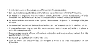 • Ja en temps moderns es desenvolupa des del Renaixement fins als nostres dies.
• Com a curiositat se sap que també va existir una tècnica especial de mosaic a l’Amèrica Prehispànica.
• Un mosaic és en origen una obra composada de pedretes, terracota o vidre de diversos colors, pot fer-se
també amb fusta. Per extensió se’n diu mosaic també a qualsevol obra feta amb fraccions diverses.
• Els mosaics romans estan basats en els tapissos, i especialment a la pintura. Té l’avantatge d’una gran
durabilitat.
• Els temes són els mateixos que podem trobar a la pintura, tot i que la seva perspectiva és més falsa i forçada.
• El mosaic es fa sobretot en grans superfícies planes com parets, sostres i terres, però també es va adaptar a
petits objectes o petis panells.
• Es comença a perfeccionar a l’època hel·lenística, creant-se obres amb temes complexos i episodis de la vida
quotidiana i de la mitologia.
• Els materials que s’utilitzen són : marbre, vidre i ònix.
• Quan els romans van conquerir Grècia van incorporar el mosaic a les seves construccions i s’hi van
especialitzar.
 