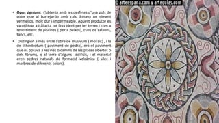 • Opus signium: s’obtenia amb les desfetes d’una pols de
color que al barrejar-lo amb cals donava un ciment
vermellós, molt dur i impermeable. Aquest producte es
va utilitzar a Itàlia i a tot l’occident per fer terres i com a
revestiment de piscines ( per a peixos), cubs de salaons,
tancs, etc.
• Distingien a més entre l’obra de musivum ( mosaic) , i la
de lithostrotum ( paviment de pedra), era el paviment
que es posava a les vies o camins de les places obertes o
dels fòrums, o al terra d’alguns edificis, i el material
eren pedres naturals de formació volcànica ( sílex i
marbres de diferents colors).
 