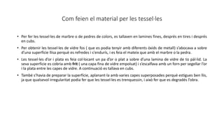 Com feien el material per les tessel·les
• Per fer les tessel·les de marbre o de pedres de colors, es tallaven en lamines fines, després en tires i després
en cubs.
• Per obtenir les tessel·les de vidre fos ( que es podia tenyir amb diferents òxids de metall) s’abocava a sobre
d’una superfície llisa perquè es refredes i s'endurís, i es feia el mateix que amb el marbre o la pedra.
• Les tessel·les d’or i plata es feia col·locant un pa d’or o plat a sobre d’una lamina de vidre de to pàl·lid. La
seva superfície es cobria amb frit ( una capa fina de vidre empolsat) i s’escalfava amb un forn per segellar l’or
i la plata entre les capes de vidre. A continuació es tallava en cubs.
• També s’havia de preparar la superfície, aplanant-la amb varies capes superposades perquè estigues ben llis,
ja que qualsevol irregularitat podia fer que les tessel·les es trenquessin, i això fer que es degradés l’obra.
 