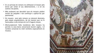 • En un principi els romans no utilitzaven el mosaic pels
terres per evitar el seu deteriorament, i si en els
sostres i les parets.
• Més endavant van descobrir que els mosaics podien
resistir les petjades i van començar a aplicar-los per
pavimentar.
• Els mosaics eren pels romans un element decoratiu
pels espais arquitectònics, de tal manera que no hi
havia palau o vila romana on no hi hagués mosaic.
• Afortunadament l’alta resistència dels mosaics ha
permès la seva bona conservació durant segles, i el
nombre conservat és molt nombrós especialment en
museus.
 