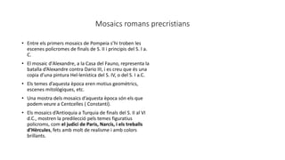 Mosaics romans precristians
• Entre els primers mosaics de Pompeia s’hi troben les
escenes policromes de finals de S. II i principis del S. I a.
C.
• El mosaic d'Alexandre, a la Casa del Fauno, representa la
batalla d’Alexandre contra Dario III, i es creu que és una
copia d’una pintura Hel·lenística del S. IV, o del S. I a.C.
• Els temes d’aquesta època eren motius geomètrics,
escenes mitològiques, etc.
• Una mostra dels mosaics d’aquesta època són els que
podem veure a Centcelles ( Constantí).
• Els mosaics d’Antioquia a Turquia de finals del S. II al VI
d.C., mostren la predilecció pels temes figuratius
policroms, com el judici de Paris, Narcís, i els treballs
d'Hèrcules, fets amb molt de realisme i amb colors
brillants.
 