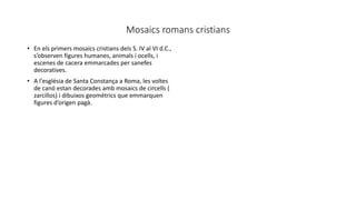Mosaics romans cristians
• En els primers mosaics cristians dels S. IV al VI d.C.,
s’observen figures humanes, animals i ocells, i
escenes de cacera emmarcades per sanefes
decoratives.
• A l'església de Santa Constança a Roma, les voltes
de canó estan decorades amb mosaics de circells (
zarcillos) i dibuixos geomètrics que emmarquen
figures d’origen pagà.
 