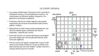 La ciutat romana
• Les ciutats conformaven l’estructura civil i social de la
civilització romana, s’hi centralitzava el comerç, s’hi
relacionaven els diferents pobles conquerits, i en
general es controlava la població.
• El disseny urbà de les ciutats segueix unes pautes
necessàries pel correcte funcionament dels serveis
públics i militars.
• Bàsicament la ciutat romana està composta per una
sèrie de mòduls iguals, distribuïts de manera
ordenada, i separats per carrers.
• Entre tots formen un conjunt de disseny rectangular
que està rodejar per una muralla perimetrals, amb
torres de vigilància.
• Tots els carrers són iguals, excepte dos: la que va del
nord al sud ( Kardo maximus) i la que va d’oest a est
(decumanus) que són més amples i acaben amb les 4
úniques portes que té la muralla.
 