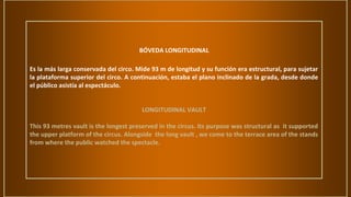 BÓVEDA LONGITUDINAL
Es la más larga conservada del circo. Mide 93 m de longitud y su función era estructural, para sujetar
la plataforma superior del circo. A continuación, estaba el plano inclinado de la grada, desde donde
el público asistía al espectáculo.
LONGITUDINAL VAULT
This 93 metres vault is the longest preserved in the circus. Its purpose was structural as it supported
the upper platform of the circus. Alongside the long vault , we come to the terrace area of the stands
from where the public watched the spectacle.
 