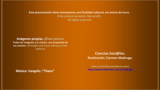 Esta presentación tiene únicamente una finalidad cultural, sin ánimo de lucro.
Only cultural purpose. Non profit.
All rights reserved
Imágenes propias. /Own photos
Todas las imágenes y la música son propiedad de
sus autores. All images and music belong to their
authors)
Ciencias Soci@les.
Realización: Carmen Madruga.
https://csociales.wordpress.com/
http://www.slideshare.net/carmadruga
Música: Vangelis :”Titans”
 