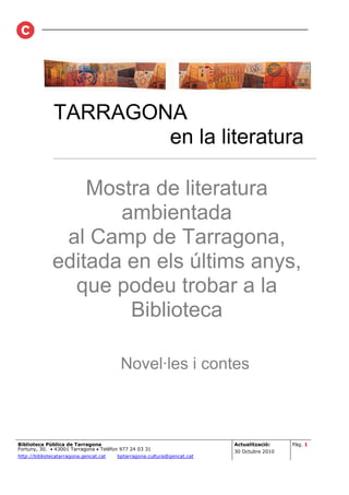 TARRAGONA
                       en la literatura
               ________________________________________________________



                  Mostra de literatura
                     ambientada
               al Camp de Tarragona,
              editada en els últims anys,
                que podeu trobar a la
                      Biblioteca

                                         Novel·les i contes



Biblioteca Pública de Tarragona                                          Actualització:    Pàg. 1
Fortuny, 30. • 43001 Tarragona • Telèfon 977 24 03 31
                                                                         30 Octubre 2010
http://bibliotecatarragona.gencat.cat   bptarragona.cultura@gencat.cat
 
