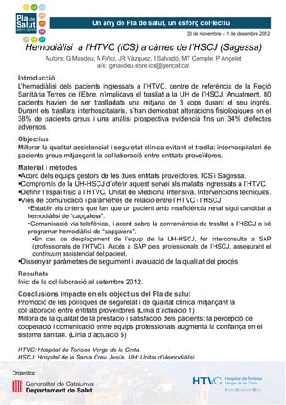 Un any de Pla de salut, un esforç col·lectiu
                                                               30 de novembre – 1 de desembre 2012


     Hemodiàlisi a l’HTVC (ICS) a càrrec de l’HSCJ (Sagessa)
             Autors: G Masdeu, A Piñol, JR Vázquez, I Salvadó, MT Compte, P Angelet
                               a/e: gmasdeu.ebre.ics@gencat.cat

  Introducció
  L’hemodiàlisi dels pacients ingressats a l’HTVC, centre de referència de la Regió
  Sanitària Terres de l’Ebre, n’implicava el trasllat a la UH de l’HSCJ. Anualment, 80
  pacients havien de ser traslladats una mitjana de 3 cops durant el seu ingrés.
  Durant els trasllats interhospitalaris, s’han demostrat alteracions fisiològiques en el
  38% de pacients greus i una anàlisi prospectiva evidencià fins un 34% d’efectes
  adversos.
  Objectius
  Millorar la qualitat assistencial i seguretat clínica evitant el trasllat interhospitalari de
  pacients greus mitjançant la col·laboració entre entitats proveïdores.
  Material i mètodes
   Acord dels equips gestors de les dues entitats proveïdores, ICS i Sagessa.
   Compromís de la UH-HSCJ d’oferir aquest servei als malalts ingressats a l’HTVC.
   Definir l’espai físic a l’HTVC. Unitat de Medicina Intensiva. Intervencions tècniques.
   Vies de comunicació i paràmetres de relació entre l’HTVC i l’HSCJ
      Establir els criteris que fan que un pacient amb insuficiència renal sigui candidat a
     hemodiàlisi de “capçalera”.
      Comunicació via telefònica, i acord sobre la conveniència de trasllat a l’HSCJ o bé
     programar hemodiàlisi de “capçalera”.
        •En cas de desplaçament de l’equip de la UH-HSCJ, fer interconsulta a SAP
        (professionals de l’HTVC). Accés a SAP pels professionals de l’HSCJ, assegurant el
        contínuum assistencial del pacient.
   Dissenyar paràmetres de seguiment i avaluació de la qualitat del procés
  Resultats
  Inici de la col·laboració al setembre 2012.
  Conclusions impacte en els objectius del Pla de salut
  Promoció de les polítiques de seguretat i de qualitat clínica mitjançant la
  col·laboració entre entitats proveïdores (Línia d’actuació 1)
  Millora de la qualitat de la prestació i satisfacció dels pacients: la percepció de
  cooperació i comunicació entre equips professionals augmenta la confiança en el
  sistema sanitari. (Línia d’actuació 5)

  HTVC: Hospital de Tortosa Verge de la Cinta.
  HSCJ: Hospital de la Santa Creu Jesús. UH: Unitat d’Hemodiàlisi

Organitza:
 