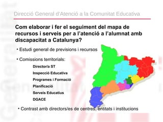 Direcció General d’Atenció a la Comunitat Educativa

Com elaborar i fer el seguiment del mapa de
recursos i serveis per a l’atenció a l’alumnat amb
discapacitat a Catalunya?
 • Estudi general de previsions i recursos

 • Comissions territorials:
         Director/a ST
         Inspecció Educativa
         Programes i Formació
         Planificació
         Serveis Educatius
         DGACE

 • Contrast amb directors/es de centres, entitats i institucions
 