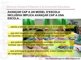 Direcció General d’Atenció a la Comunitat Educativa
AVANÇAR CAP A UN MODEL D’ESCOLA
INCLUSIVA IMPLICA AVANÇAR CAP A UNA
ESCOLA…


 ... oberta a tothom, sense discriminacions ni exclusions

 ... que doni resposta educativa a la diversitat de necessitats de
 tot l’alumnat, no només dels que presentin discapacitats

 ... que potenciï una convivència de persones diverses per
 avançar cap a una societat més cohesionada

... que promogui la igualtat d’oportunitats, evitant qualsevol tipus
de marginació

                                       http://bancoimagenes.isftic.mepsyd.es/
 