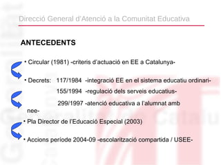 Direcció General d’Atenció a la Comunitat Educativa


ANTECEDENTS

 • Circular (1981) -criteris d’actuació en EE a Catalunya-


 • Decrets: 117/1984 -integració EE en el sistema educatiu ordinari-
             155/1994 -regulació dels serveis educatius-
             299/1997 -atenció educativa a l’alumnat amb
  nee-
 • Pla Director de l’Educació Especial (2003)

 • Accions període 2004-09 -escolarització compartida / USEE-
 