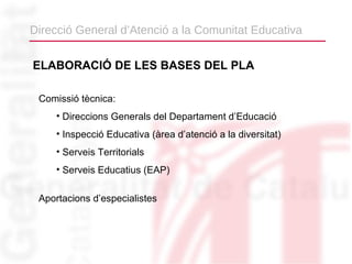 Direcció General d’Atenció a la Comunitat Educativa


ELABORACIÓ DE LES BASES DEL PLA

 Comissió tècnica:
     • Direccions Generals del Departament d’Educació
     • Inspecció Educativa (àrea d’atenció a la diversitat)
     • Serveis Territorials
     • Serveis Educatius (EAP)

 Aportacions d’especialistes
 