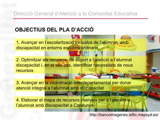 Direcció General d’Atenció a la Comunitat Educativa


OBJECTIUS DEL PLA D’ACCIÓ

 1. Avançar en l’escolarització inclusiva de l’alumnat amb
 discapacitat en entorns escolars ordinaris

 2. Optimitzar els recursos de suport a l’atenció a l’alumnat
 discapacitat i, en el seu cas, identificar necessitats de nous
 recursos

 3. Avançar en la coordinació interdepertamental per donar
 atenció integral a l’alumnat amb discapacitat

 4. Elaborar el mapa de recursos i serveis per a l’atenció a
 l’alumnat amb discapacitat a Catalunya

                                        http://bancoimagenes.isftic.mepsyd.es/
 