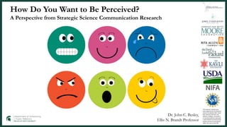 How Do You Want to Be Perceived?
A Perspective from Strategic Science Communication Research
This material is based upon
work supported by the National
Science Foundation (NSF, Grant
AISL 1421214-1421723. Any
opinions, findings, conclusions,
or recommendations expressed
in this material are those of the
authors and do not necessarily
reflect the views of the NSF.
Dr. John C. Besley,
Ellis N. Brandt Professor
 