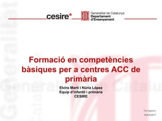 Formació en competències
bàsiques per a centres ACC de
primària
Elvira Martí i Núria López
Equip d’infantil i primària
CESIRE
16/03/2017
Tarragona
 