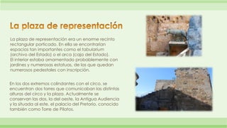 La plaza de representación era un enorme recinto 
rectangular porticado. En ella se encontrarían 
espacios tan importantes como el tabularium 
(archivo del Estado) o el arca (caja del Estado). 
El interior estaba ornamentado probablemente con 
jardines y numerosas estatuas, de las que quedan 
numerosos pedestales con inscripción. 
En los dos extremos colindantes con el circo, se 
encuentran dos torres que comunicaban las distintas 
alturas del circo y la plaza. Actualmente se 
conservan las dos, la del oeste, la Antigua Audiencia 
y la situada al este, el palacio del Pretorio, conocido 
también como Torre de Pilatos. 
 