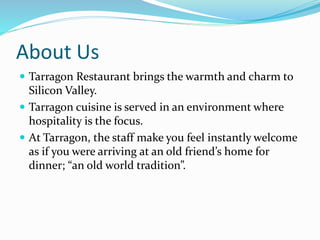 About Us 
 Tarragon Restaurant brings the warmth and charm to 
Silicon Valley. 
 Tarragon cuisine is served in an environment where 
hospitality is the focus. 
 At Tarragon, the staff make you feel instantly welcome 
as if you were arriving at an old friend’s home for 
dinner; “an old world tradition”. 
 