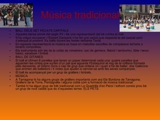 Música tradicional BALL DELS SET PECATS CAPITALS Aquesta dansa prové del segle XV i és una representació del bé contra el mal. S’ha volgut recuperar i l’Esbart Dansaire n’ha fet una versió que respecta la del passat però s’adequa al present. Es balla durant les festes deSanta Tecla. En aquesta representació la música es basa en melodies senzilles de compassos ternaris o binaris compostos. Els instruments són els de la cobla de ministrers: sac de gemecs, flabiol i tamborino, tible i tenor, baixó, sacabuix i timbal. BALL DE GITANES El ball el ofrmen 8 parelles que tenen un paper determinat cada una: quatre parelles que aguanten les cintes que surten d’un pal que aguanta l’Estaquirot al mig de la rotllana formada pels dansaires, el Gitano Gros o cap de grup que ordena on i quan s’ha de ballar, dos Galerons que animen als balladors i 4 noies que ajuden a canviar-se amb les seves companyes. El ball és acompanyat per un grup de grallers i timbals. MÚSICA A Tarragona hi ha alguns grups de grallers importants com ara Els Bordons de Tarragona, Grallers de la Torre, Pentagralla i alguna cobla com a formació de música tradicional. També hi ha algun grup de folk tradicional com La Quadrilla d’en Peroi i tothom coneix prou bé un grup de rock català que és d’aquestes terres: ELS PETS.  