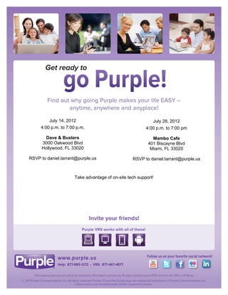 !


!

!

!

!

!

!

!

!

!

                                        !
             July 14, 2012                                       July 28, 2012
                                                 !
         4:00 p.m. to 7:00 p.m.                              4:00 p.m. to 7:00 pm
                                                 !
            Dave & Busters                                      Mambo Cafe
          3000 Oakwood Blvd                      !            401 Biscayne Blvd
          Hollywood, FL 33020                                  Miami, FL 33020
                                                 !
    RSVP to daniel.tarrant@purple.us                   RSVP to daniel.tarrant@purple.us
                                                 !
                                             !

                          Take advantage of on-site tech support!!

                                             !

                                             !




                                             !

                                             !
 