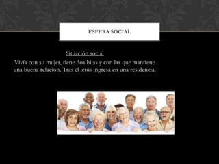 ESFERA SOCIAL

Situación social
Vivía con su mujer, tiene dos hijas y con las que mantiene
una buena relación. Tras el ictus ingresa en una residencia.

 