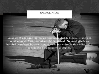 CASO CLÍNICO:

Varón de 78 años que ingresa en nuestra unidad de Media Estancia en
septiembre de 2009, procedente del Servicio de Neumología de su
hospital de referencia, para convalecencia tras episodio de mediastinitis
secundaria a un desgarro esofágico.

 