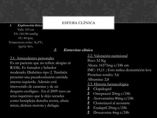 1.

ESFERA CLÍNICA

Exploración física

Talla: 165 cm
TA: 140/80 mmHg
FC: 84 lpm;
Temperatura axilar: 36,2ºC;
SpO2: 96%

2.

Entrevista clínica

2.1. Antecedentes personales
Es un paciente que no refiere alergias ni
RAMc. Es fumador y bebedor
moderado. Diabético tipo 2. También
presentó una pseudooclusión carótida
interna izquierda. Además está
intervenido de cataratas y de un
desgarro esofágico . En el 2009 tuvo un
ictus isquémico que le dejo secuelas
como hemiplejia derecha severa, afasia
mixta, disfasia motora y disfagia.

2.2. Valoración nutricional
Peso: 52 Kg
Altura: 16575mg c/24h cm
IMC: 19,11 ; Esto indica desnutrición leve
Proteínas totales: 5,6
Albumina: 2,8
2.3. Historia farmacológica
ž Clopidogrel
ž Omeprazol 20mg c/24h
ž Atorvastatina 80mg c/24h
ž Clometiazol al acostarse
ž Enalapril 20mg c/24h
ž Doxazosina 4mg c/24h

 