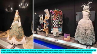 Un dels principals objectius del museu és donar a conèixer aquesta forma de creació, de disseny, de treball, perquè fins que no
es veu un vestit de paper, no es pot ser conscient de tot l'esforç, tot el temps i tota la il·lusió que es necessiten per fer-ho.
 