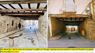 Al voltant del s. XIII els jueus van començar a establir-se a Tárrega i aquesta zona que envolta el carrer de l'Estudi és coneguda
per ser l'antic barri jueu.
 