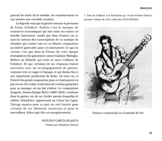 FRANÇAIS

pouvait les isoler de la mélodie, ils constitueraient en     1. Note de l’éditeur. Les Variations op. 9 sont incluses dans le
eux-mêmes une véritable création.                            premier volume de cette collection (GCD 920103).
      La légende veut que la guitare entoure la personne
de Franz Schubert. Parfois c’est le manque de
ressources économiques qui met entre ses mains cet
humble instrument, tandis que dans d’autres cas ce
sont les auteurs des transcriptions de sa musique de
chambre qui croient voir en cet illustre compositeur
un intérêt particulier pour cet instrument. Ce qui est
certain c’est que dans la Vienne de cette époque
triomphaient des guitaristes comme Giuliani, Matiegka,
Molitor où Diabelli, qui était en outre l’éditeur de
Schubert. Et que certaines de ses chansons étaient
executées avec un accompagnement de guitare,
coutume très en vogue à l’époque et qui donna lieu à
une importante production de lieder. En tous cas, si
l’intérêt du génial compositeur pour cet instrument n’a
pas encore été évalué, la dévotion de certains guitaristes
pour sa musique est un fait évident. Le compositeur
hongrois, Johann Kaspar Mertz (1806-1856), condense
dans la guitare six de ses Lieder parmis lesquelles le
célèbre Ständchen, appartenant au Chant du Cygne.
Tárrega montra pour sa part un réel intérêt pour
certains de ses Moments musicaux et pour le
merveilleux Adieu (qui clôt cet enregistrement).                    Postura comentada en el método de Sor

                           PAULINO GARCÍA BLANCO
                              Traduit par Almudena Álvarez


                                                                                                                          23
 