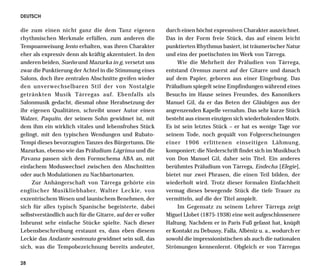 DEUTSCH

die zum einen nicht ganz die dem Tanz eigenen                durch einen höchst expressiven Charakter auszeichnet.
rhythmischen Merkmale erfüllen, zum anderen die              Das in der Form freie Stück, das auf einem leicht
Tempoanweisung lento erhalten, was ihren Charakter           punktierten Rhythmus basiert, ist träumerischer Natur
eher als expressiv denn als kräftig akzentuiert. In den      und eins der poetischsten im Werk von Tárrega.
anderen beiden, Sueño und Mazurka in g, versetzt uns              Wie die Mehrheit der Präludien von Tárrega,
zwar die Punktierung der Achtel in die Stimmung eines        entstand Oremus zuerst auf der Gitarre und danach
Salons, doch ihre zentralen Abschnitte greifen wieder        auf dem Papier, geboren aus einer Eingebung. Das
den unverwechselbaren Stil der von Nostalgie                 Präludium spiegelt seine Empfindungen während eines
getränkten Musik Tárregas auf. Ebenfalls als                 Besuchs im Hause seines Freundes, des Kanonikers
Salonmusik gedacht, diesmal ohne Herabsetzung der            Manuel Gil, da er das Beten der Gläubigen aus der
ihr eigenen Qualitäten, schreibt unser Autor einen           angrenzenden Kapelle vernahm. Das sehr kurze Stück
Walzer, Paquito, der seinem Sohn gewidmet ist, mit           besteht aus einem einzigen sich wiederholenden Motiv.
dem ihm ein wirklich vitales und lebensfrohes Stück          Es ist sein letztes Stück – er hat es wenige Tage vor
gelingt, mit den typischen Wendungen und Rubato-             seinem Tode, noch gequält von Folgeerscheinungen
Tempi dieses bevorzugten Tanzes des Bürgertums. Die          einer 1906 erlittenen einseitigen Lähmung,
Mazurkas, ebenso wie das Präludium Lágrima und die           komponiert; die Niederschrift findet sich im Musikbuch
Pavana passen sich dem Formschema ABA an, mit                von Don Manuel Gil, daher sein Titel. Ein anderes
einfachem Moduswechsel zwischen den Abschnitten              berühmtes Präludium von Tárrega, Endecha [Elegie],
oder auch Modulationen zu Nachbartonarten.                   bietet nur zwei Phrasen, die einen Teil bilden, der
     Zur Anhängerschaft von Tárrega gehörte ein              wiederholt wird. Trotz dieser formalen Einfachheit
englischer Musikliebhaber, Walter Leckie, von                vermag dieses bewegende Stück die tiefe Trauer zu
exzentrischem Wesen und launischem Benehmen, der             vermitteln, auf die der Titel anspielt.
sich für alles typisch Spanische begeisterte, dabei               Im Gegensatz zu seinem Lehrer Tárrega zeigt
selbstverständlich auch für die Gitarre, auf der er voller   Miguel Llobet (1875-1938) eine weit aufgeschlossenere
Inbrunst sehr einfache Stücke spielte. Nach dieser           Haltung. Nachdem er in Paris Fuß gefasst hat, knüpft
Lebensbeschreibung erstaunt es, dass eben diesem             er Kontakt zu Debussy, Falla, Albéniz u. a., wodurch er
Leckie das Andante sostenuto gewidmet sein soll, das         sowohl die impressionistischen als auch die nationalen
sich, was die Tempobezeichnung bereits andeutet,             Strömungen kennenlernt. Obgleich er von Tárregas

28
 