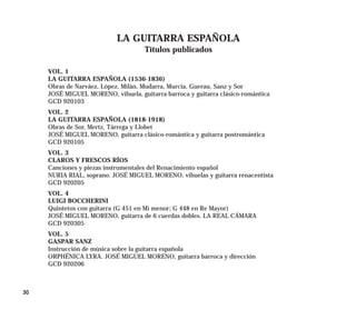LA GUITARRA ESPAÑOLA
                                     Títulos publicados

     VOL. 1
     LA GUITARRA ESPAÑOLA (1536-1836)
     Obras de Narváez, López, Milán, Mudarra, Murcia, Guerau, Sanz y Sor
     JOSÉ MIGUEL MORENO, vihuela, guitarra barroca y guitarra clásico-romántica
     GCD 920103
     VOL. 2
     LA GUITARRA ESPAÑOLA (1818-1918)
     Obras de Sor, Mertz, Tárrega y Llobet
     JOSÉ MIGUEL MORENO, guitarra clásico-romántica y guitarra postromántica
     GCD 920105
     VOL. 3
     CLAROS Y FRESCOS RÍOS
     Canciones y piezas instrumentales del Renacimiento español
     NURIA RIAL, soprano. JOSÉ MIGUEL MORENO, vihuelas y guitarra renacentista
     GCD 920205
     VOL. 4
     LUIGI BOCCHERINI
     Quintetos con guitarra (G 451 en Mi menor; G 448 en Re Mayor)
     JOSÉ MIGUEL MORENO, guitarra de 6 cuerdas dobles. LA REAL CÁMARA
     GCD 920305
     VOL. 5
     GASPAR SANZ
     Instrucción de música sobre la guitarra española
     ORPHÉNICA LYRA. JOSÉ MIGUEL MORENO, guitarra barroca y dirección
     GCD 920206



30
 