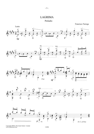 -3-



                                                                                                                    LAGRIMA
                                                                                                                                        Preludio
                                                                                                                                                                                                                                                      Francisco Tarrega
                           Lento
                                                            4                           4                                                                                                                                                                             4
                                   4
                                                            œ                           œ                                   4                                                                    j                                                œ                       œ
       #       #       œ                                                                                                    ˙                                                                0                   œ
           #       # 3 ‰                                    ‰                           ‰                                                                                                                        ‰                                ‰                       ‰
                                               œ                            œ                           œ                   ‰               œ           œ           œ            ‰               œ                                œ                       œ                       œ
                     4                     0
                                                            œ                           œ                                               0           3
                                                                                                                                                                                                                                                  œ                       œ
 &                     œ                                                                                                    ˙                                                                                    œ
                               1
                                               J    2                       J       2                   J               1                                                        œ                                                J                       J           2           J
                                                                                                                                                                             2
                                                                                        4                                                                                                                p                                                                4
                               P



                                                                                                                    IX                                                      VII                                                                                           4       2
                                                                                                                4                                                                                                                                             0
                                                                                                                                                    4                       4
                                                                                                                    œ                               œ
                                                                                                                                                                                                             1
                           4                                                                        j                                                                        œ                               œ
               #                                                                                                                                                                                                          4   œ               ‰                                   œ
       #             ˙                                                                          0
                                                                                                                    ‰                   œ           ‰           œ            ‰           1   œ                   ‰                                        œ               œ
           #       #                                                                                                œ           1                           1
                                                                                                                                                                                                                                              ˙
                     ‰                 œ            œ           œ                   ‰           œ                                                   œ                        œ                               œ                                                                    2
                                   0           3
                                                                                                                                                                                             J                                J           3                               3
 &                   ˙                                                                                          3                       J       1               J       1                                3

                       1
                                                                                    œ                                                                                                                                         2
                                                                            2                                       4                                                                                                                         4
                                                                                                                                                                                                             4
                                                                                                                P




                                                                                                                                                                                                                     II
                                               II                                                                                                                                2
                                                                                                                                                                        2
                           2
                               2                                                                                                                                                  œ          œ                                            0
       #       #           œ    1
                                                    œ                                                                                                   # n œ                                           œ                     œ
           #       #        ‰ œ œ                                    œ                  ˙                                       Œ                        n n ˙
                                                                                                                                                                                                     œ #œ                                 ˙
                                                                                                                                                                                                                                                      œ
                           œ 0 #œ                                   nœ                                                                                                                                  œ                                             œ       œ           œ           œ
                                                                                        ˙                                                                                                                                                 ‰                   œ           œ   œ       œ
 &                     1      J                                                         œ                                                       { {                                                                                                                           œ
                                       2                        œ                                                               Œ                                                                                œ
                           4
                                                                                                            œ                                                           ˙                                                                     ˙
                                                                                                                                                                                                                                      0               3
                                                                                                                            Fine
                                                                                                                                                            F                                                                                         4




                                   j
                                                            j
                                                                                            j
                               œ                        2
                                                                                        4
                                                                                                            VII                                                                              j                                            3                           4
                                                        œ                                                                                                                            2
                                                                                                                                                                                                         3
                                                                                                                                                                                                                                                                      œ
               ‰                           ‰                            ‰               œ                                                                               ‰                                œ                                œ
       #                                                                                            1        ˙                                                                        œ
                                                                                                            #˙                                  œ                                                        ‰                                ‰                           ‰
               œ                           œ                                            2           2
                                                                                                                                œ                           œ           œ                                                     œ                           œ                       œ
               œ                                                        œ                                    ‰                                                                                                        0
                                                                                                                                                                                                                                          œ                           œ
 &                                     1
                                                                                                                            3               4                                                            œ
                                                                    3                                        ˙                                                      0                                1                        J       1                   J       1               J
               œ                           4
                                                                        5
                                                                                                        1                       4
                                                                                                                                                                                                                                                                      4




                   4           2
                                               1            4
                                                                                2           1

               œ               œ           œ                œ                                               0
                                                                                                                                                3
       #                                                                    œ               œ                                                       œ                       0
                                                                                                                œ                                                                                                ˙                                                    Œ
                                                            2                                                                       œ                   1       œ            œ
                                                                                                                ‰                   œ           ‰       2       œ                     3   œ                      ˙
 &                                                                                                                                                                          ‰            #œ                      œ                                                                        {
                                                                                                                                                                                                                                                                      Œ
               ˙.                                                                                                                   J               œ           J            œ
                                                                                                                œ                                                       2                1
                                                                                                                                                                                             J                                                œ
                                                                                                    p                   rit.                                                                                                                                  D. C. al Fine

Copyright 2000 by The Guitar School - Iceland
www.eythorsson.com.                                                                                                                         11054
 